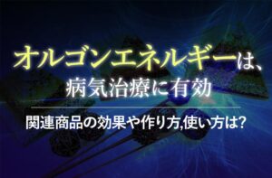 怪しい?オルゴンエネルギーを徹底解説!関連商品の効果や作り方,使い方は?